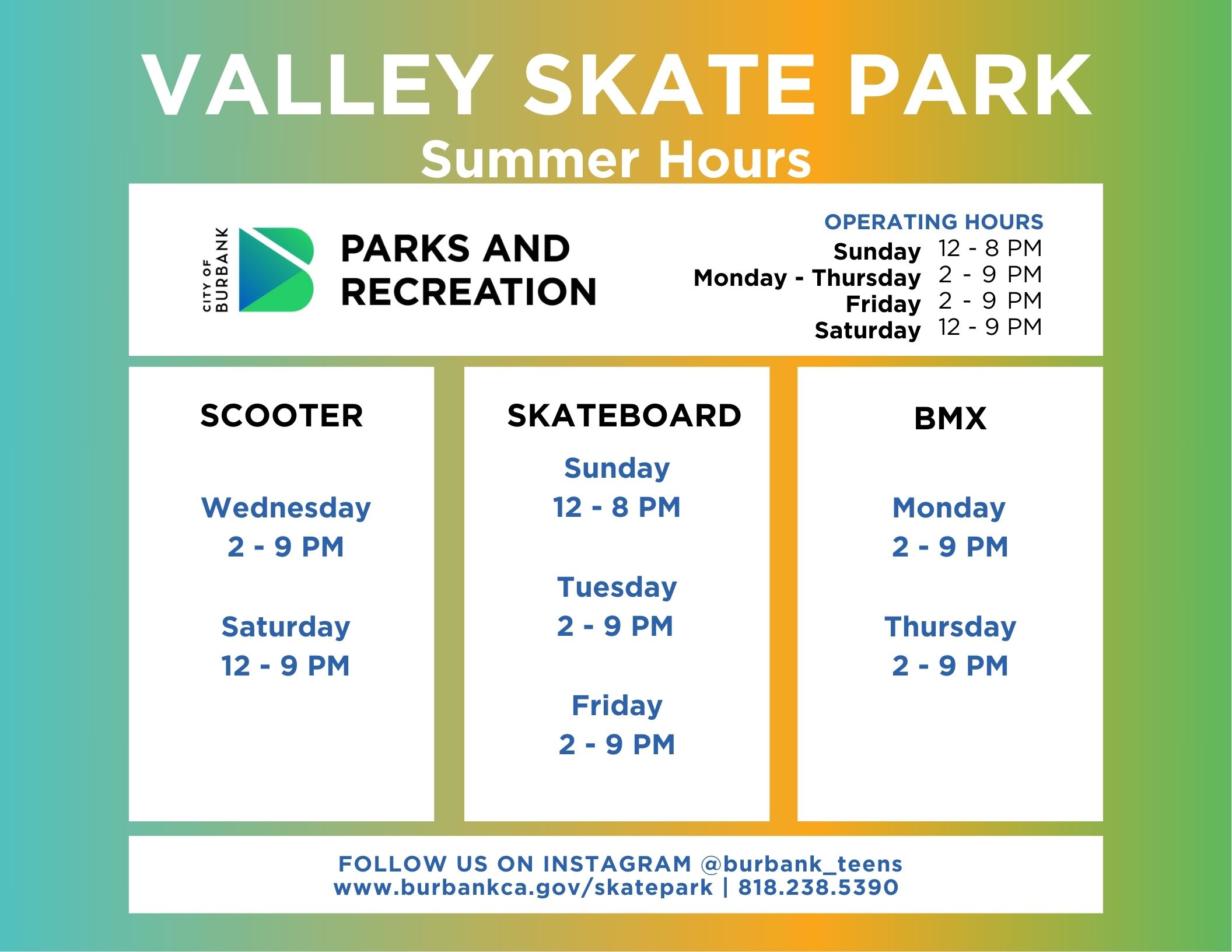Valley Skate Park Summer Hours 2024 City of Burbank Parks and Recreation Operating Hours Sunday 12 - 8PM Monday - Thursday 2 - 9 PM Friday 2-9 PM Saturday 12 - 9PM Scooter Wednesday and Saturday Skateboard Sunday Tuesday Friday BMX Monday and Thursday Follow Us On Instagram @burbank_teens www.burbankca.gov/skatepark | 818 238 5390