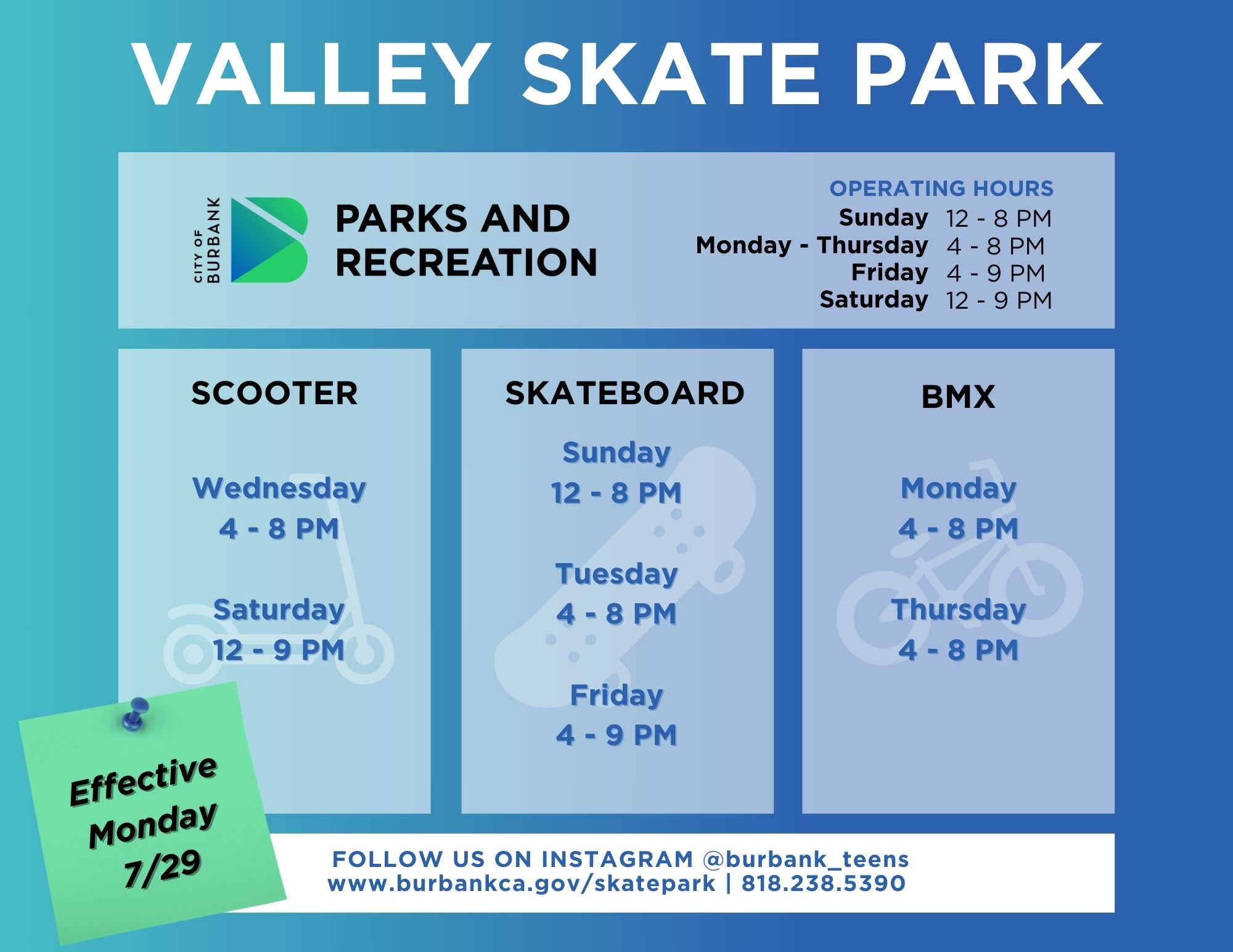 Valley Skate Park Summer Hours 2024 City of Burbank Parks and Recreation Operating Hours Sunday 12 - 8PM Monday - Thursday 2 - 9 PM Friday 2-9 PM Saturday 12 - 9PM Scooter Wednesday and Saturday Skateboard Sunday Tuesday Friday BMX Monday and Thursday Follow Us On Instagram @burbank_teens www.burbankca.gov/skatepark | 818 238 5390
